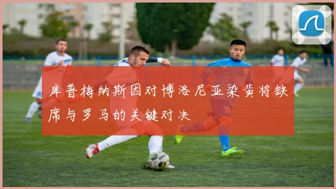 库普梅纳斯因对博洛尼亚染黄将缺席与罗马的关键对决