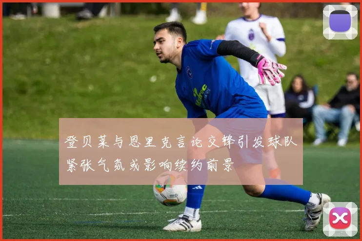登贝莱与恩里克言论交锋引发球队紧张气氛或影响续约前景