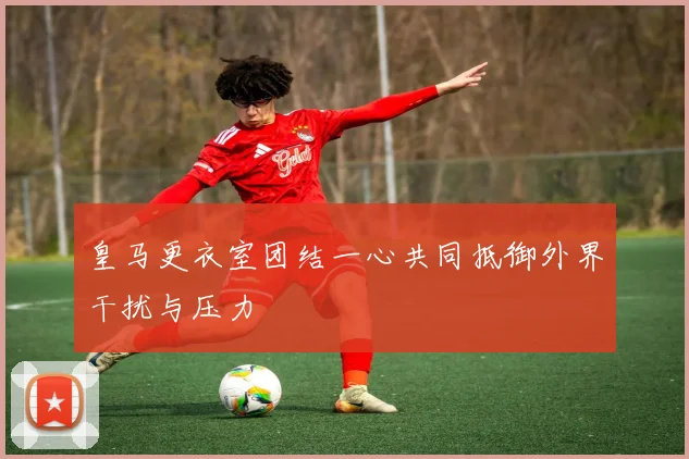 皇马更衣室团结一心共同抵御外界干扰与压力