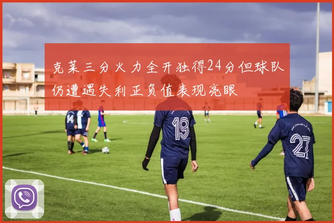克莱三分火力全开独得24分但球队仍遭遇失利正负值表现亮眼