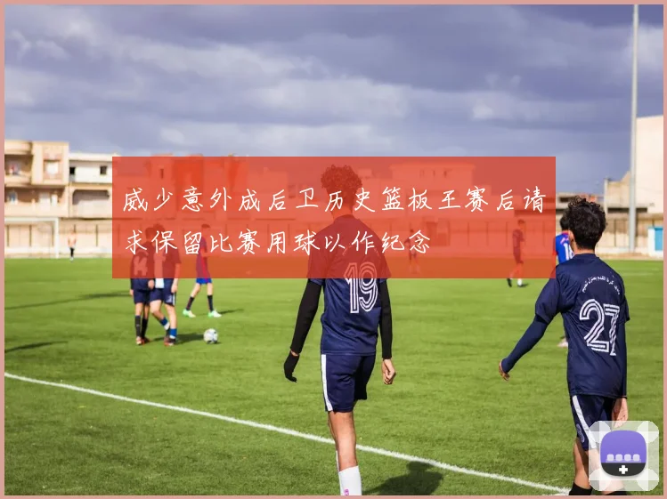 威少意外成后卫历史篮板王赛后请求保留比赛用球以作纪念