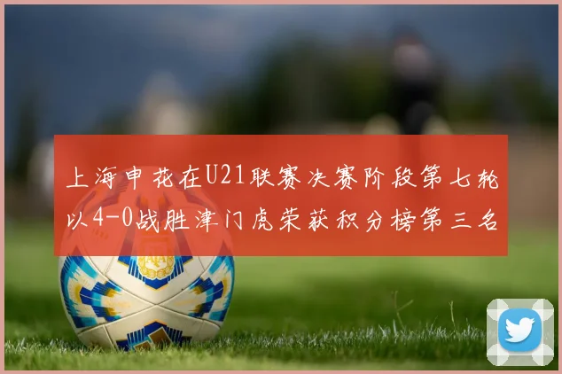 上海申花在U21联赛决赛阶段第七轮以4-0战胜津门虎荣获积分榜第三名