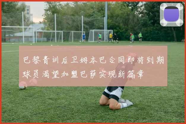 巴黎青训后卫姆本巴合同即将到期球员渴望加盟巴萨实现新篇章
