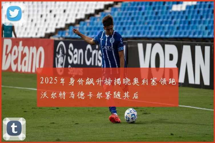 2025年身价飙升榜揭晓奥利塞领跑沃尔特马德卡尔紧随其后