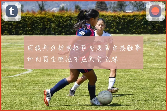 前裁判分析明格萨与居莱尔接触事件判罚合理性不应判罚点球