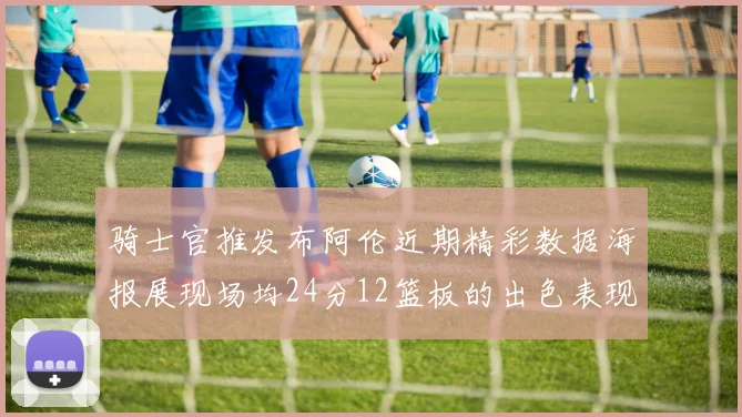 骑士官推发布阿伦近期精彩数据海报展现场均24分12篮板的出色表现