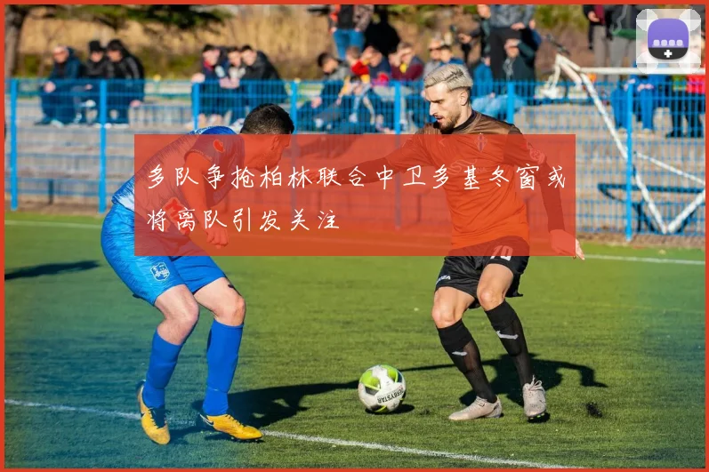 多队争抢柏林联合中卫多基冬窗或将离队引发关注