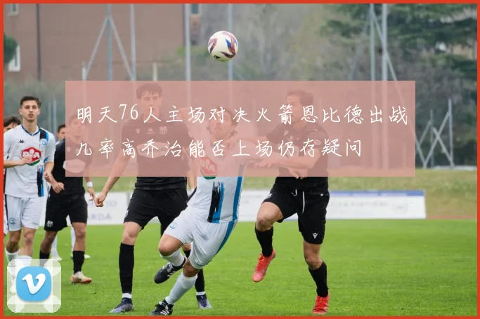 明天76人主场对决火箭恩比德出战几率高乔治能否上场仍存疑问