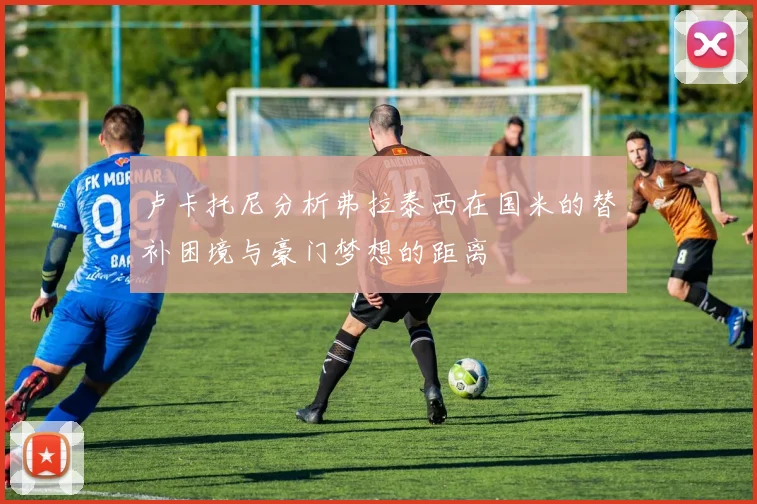 卢卡托尼分析弗拉泰西在国米的替补困境与豪门梦想的距离