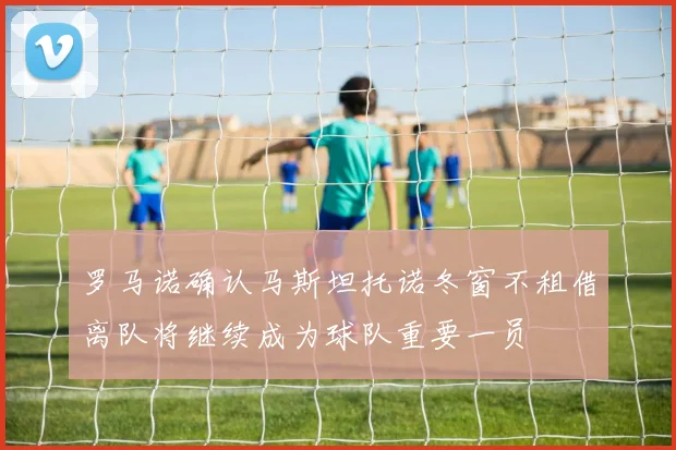 罗马诺确认马斯坦托诺冬窗不租借离队将继续成为球队重要一员