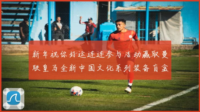 新年祝你好运连连参与活动赢取曼联皇马全新中国文化系列装备盲盒