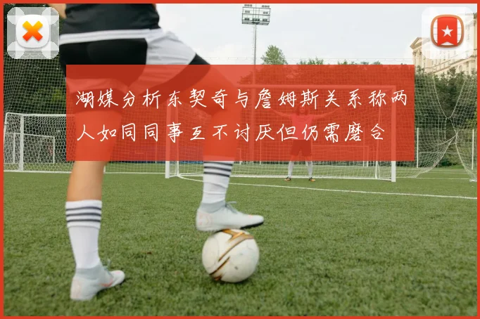 湖媒分析东契奇与詹姆斯关系称两人如同同事互不讨厌但仍需磨合