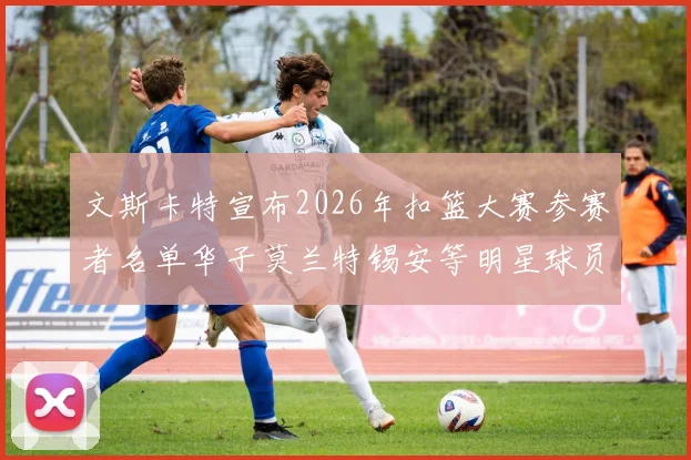 文斯卡特宣布2026年扣篮大赛参赛者名单华子莫兰特锡安等明星球员齐聚