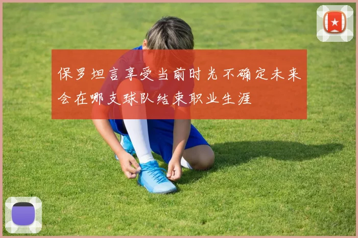 保罗坦言享受当前时光不确定未来会在哪支球队结束职业生涯