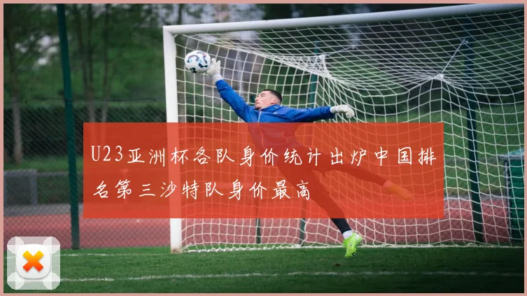 U23亚洲杯各队身价统计出炉中国排名第三沙特队身价最高