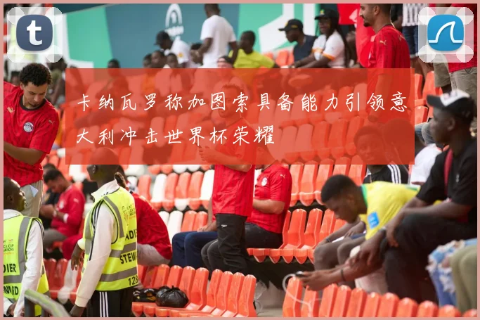 卡纳瓦罗称加图索具备能力引领意大利冲击世界杯荣耀