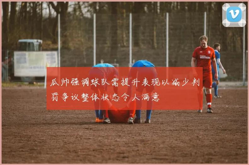 瓜帅强调球队需提升表现以减少判罚争议整体状态令人满意