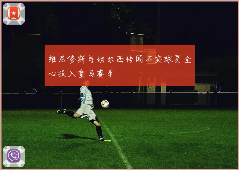 维尼修斯与切尔西传闻不实球员全心投入皇马赛季