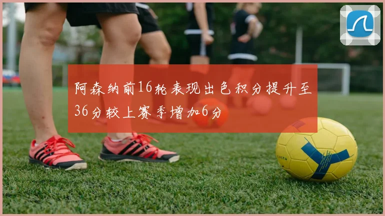 阿森纳前16轮表现出色积分提升至36分较上赛季增加6分