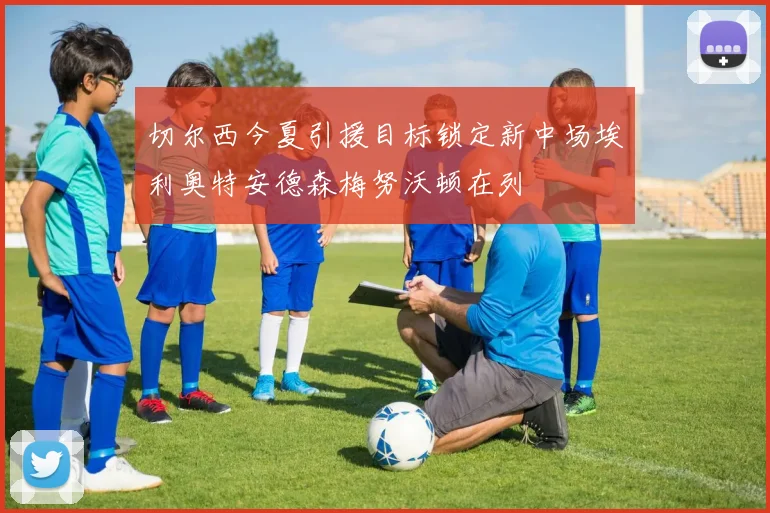 切尔西今夏引援目标锁定新中场埃利奥特安德森梅努沃顿在列