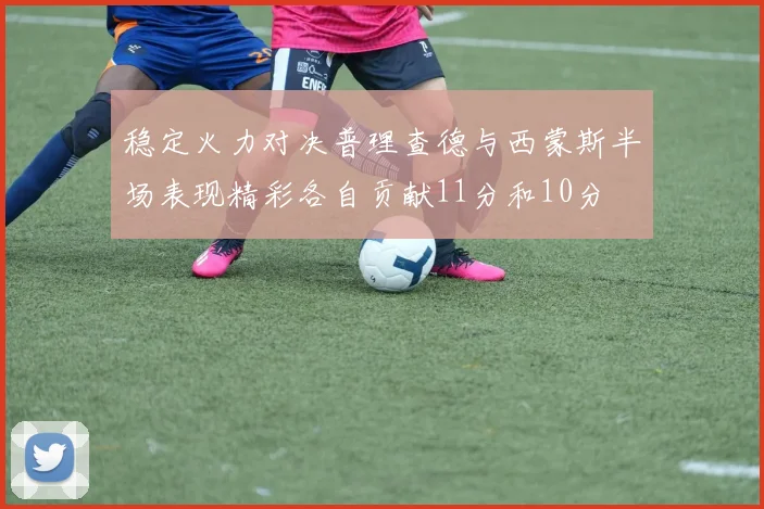 稳定火力对决普理查德与西蒙斯半场表现精彩各自贡献11分和10分