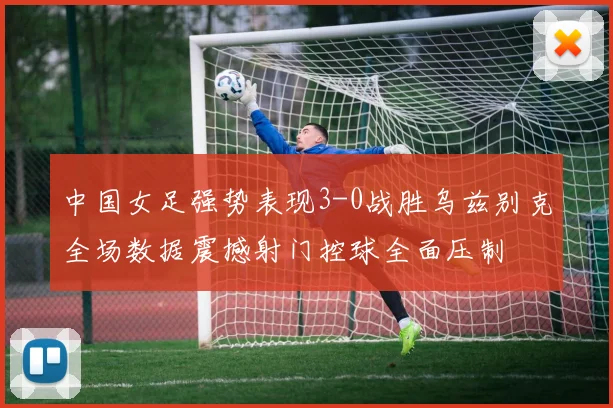 中国女足强势表现3-0战胜乌兹别克全场数据震撼射门控球全面压制