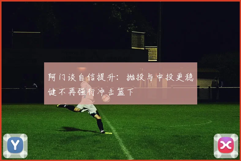 阿门谈自信提升：抛投与中投更稳健不再强行冲击篮下