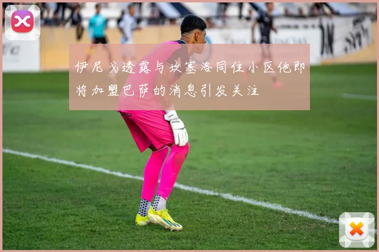 伊尼戈透露与坎塞洛同住小区他即将加盟巴萨的消息引发关注
