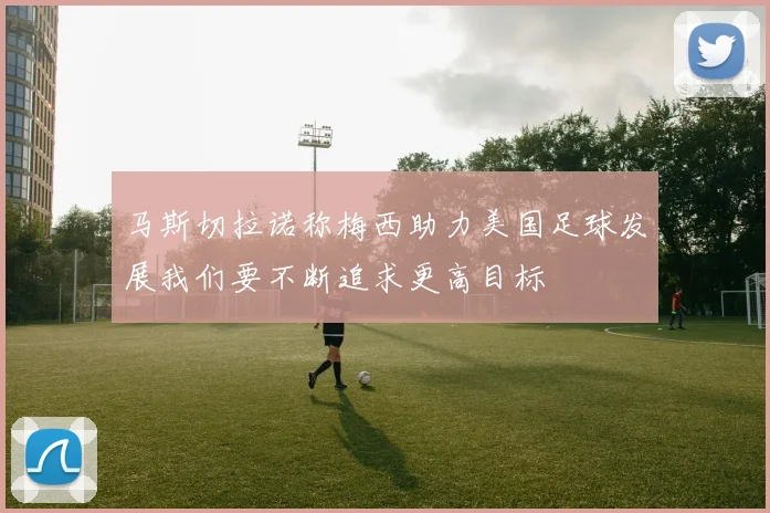 马斯切拉诺称梅西助力美国足球发展我们要不断追求更高目标