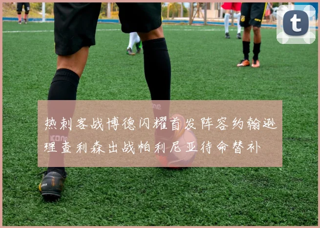 热刺客战博德闪耀首发阵容约翰逊理查利森出战帕利尼亚待命替补