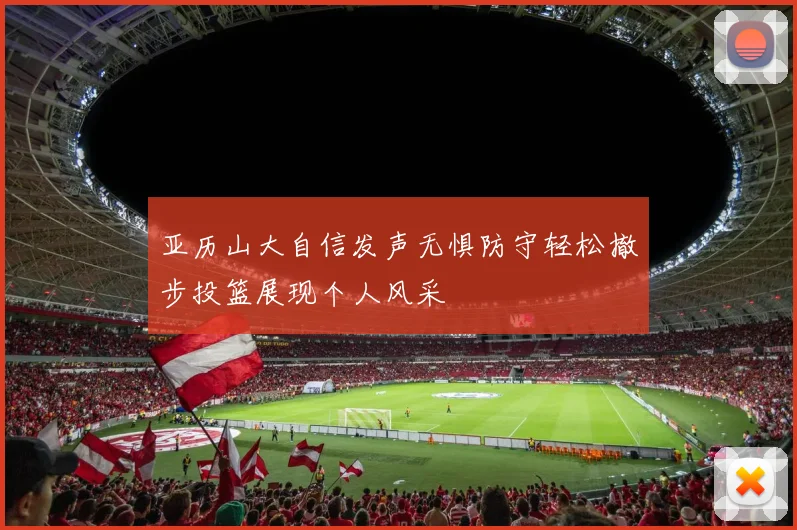 亚历山大自信发声无惧防守轻松撤步投篮展现个人风采