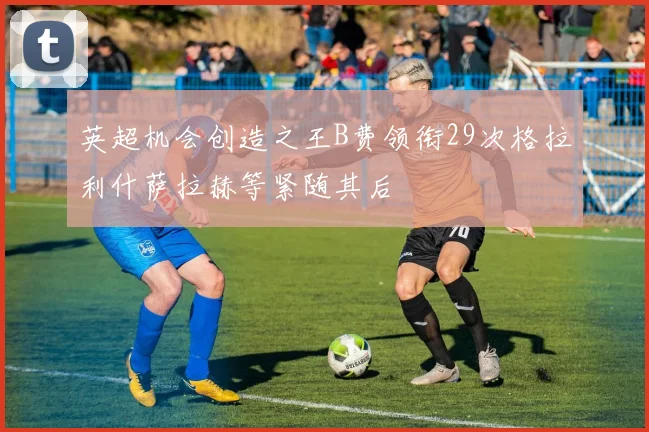 英超机会创造之王B费领衔29次格拉利什萨拉赫等紧随其后