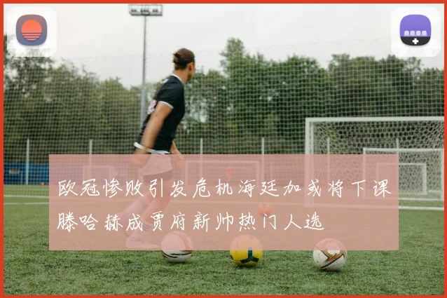 欧冠惨败引发危机海廷加或将下课滕哈赫成贾府新帅热门人选