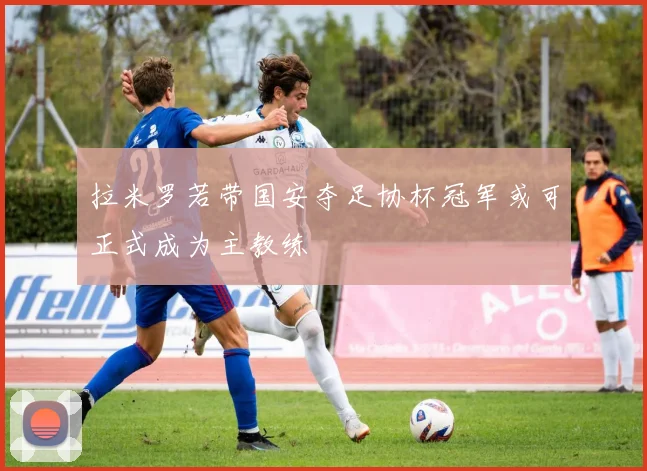 拉米罗若带国安夺足协杯冠军或可正式成为主教练