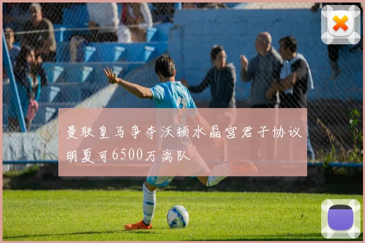 曼联皇马争夺沃顿水晶宫君子协议明夏可6500万离队