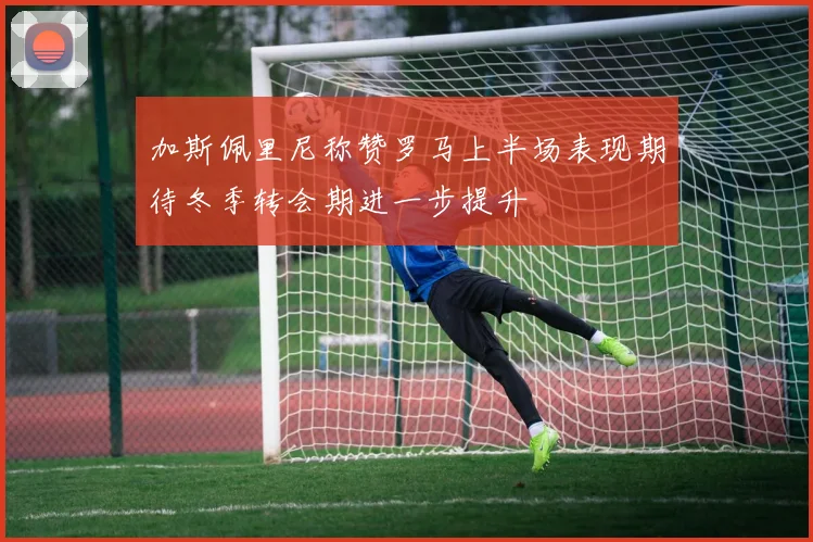 加斯佩里尼称赞罗马上半场表现期待冬季转会期进一步提升