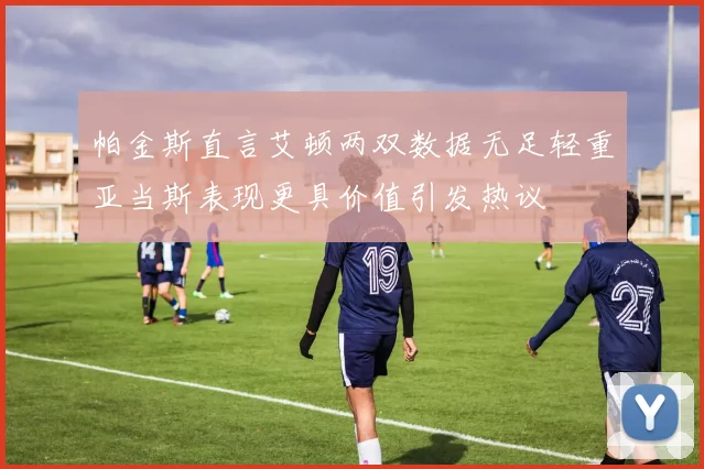 帕金斯直言艾顿两双数据无足轻重亚当斯表现更具价值引发热议