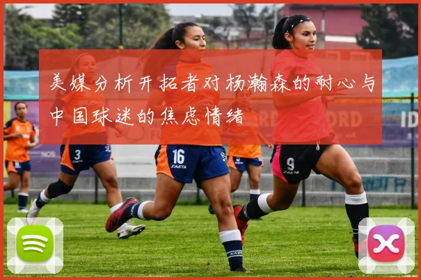 美媒分析开拓者对杨瀚森的耐心与中国球迷的焦虑情绪